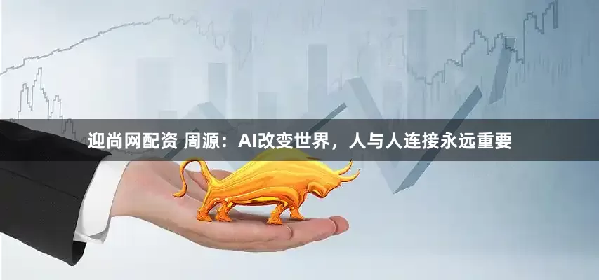 迎尚网配资 周源：AI改变世界，人与人连接永远重要