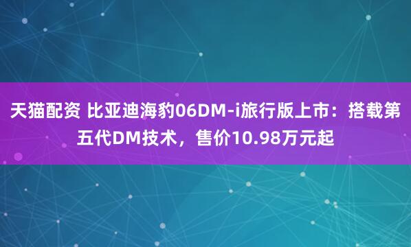 天猫配资 比亚迪海豹06DM-i旅行版上市：搭载第五代DM技术，售价10.98万元起