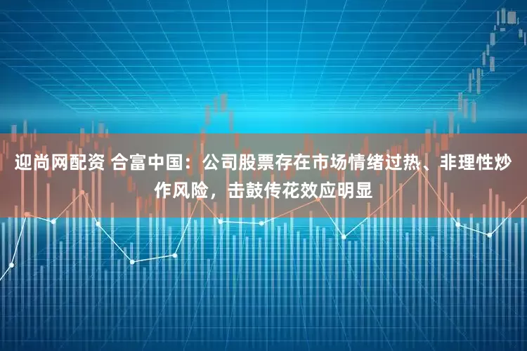 迎尚网配资 合富中国：公司股票存在市场情绪过热、非理性炒作风险，击鼓传花效应明显