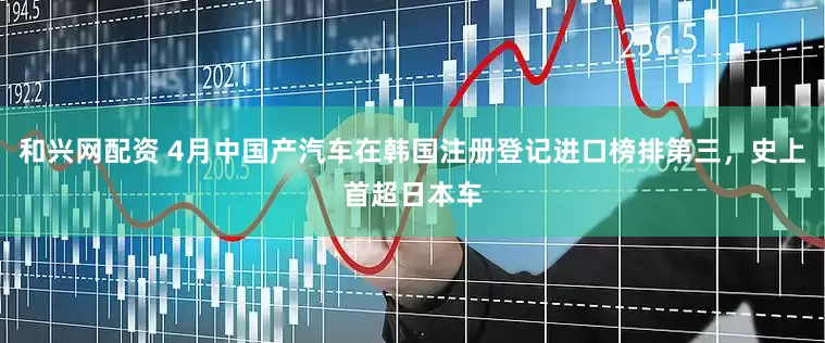 和兴网配资 4月中国产汽车在韩国注册登记进口榜排第三，史上首超日本车